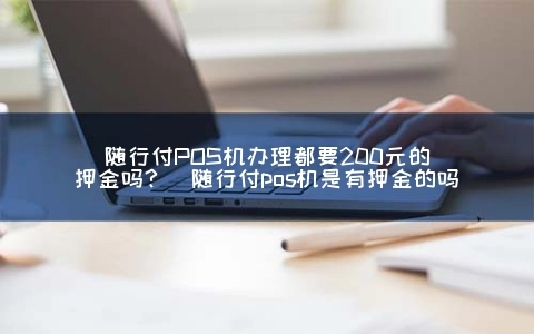 随行付POS机申请都要200元的**金吗？(随行付pos机是有**金的吗)