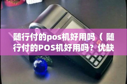 买随行付pos机 随行付的pos机好用吗（ 随行付的POS机好用吗？优缺点详解！）